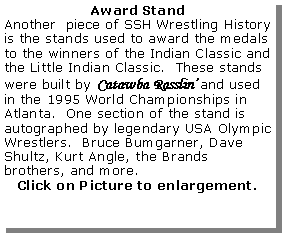 text box: award standanother  piece of ssh wrestling history is the stands used to award the medals to the winners of the indian classic and the little indian classic.  these stands were built by catawba rasslin?and used in the 1995 world championships in atlanta.  one section of the stand is autographed by legendary usa olympic wrestlers.  bruce bumgarner, dave shultz, kurt angle, the brands brothers, and more.click on picture to enlargement.