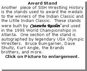 Text Box: Award StandAnother  piece of SSH Wrestling History is the stands used to award the medals to the winners of the Indian Classic and the Little Indian Classic.  These stands were built by Catawba Rasslin and used in the 1995 World Championships in Atlanta.  One section of the stand is autographed by legendary USA Olympic Wrestlers.  Bruce Bumgarner, Dave Shultz, Kurt Angle, the Brands brothers, and more.Click on Picture to enlargement.